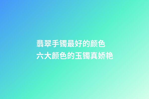 翡翠手镯最好的颜色  六大颜色的玉镯真娇艳